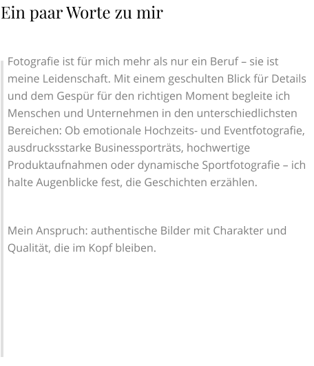 Fotografie ist für mich mehr als nur ein Beruf – sie ist meine Leidenschaft. Mit einem geschulten Blick für Details und dem Gespür für den richtigen Moment begleite ich Menschen und Unternehmen in den unterschiedlichsten Bereichen: Ob emotionale Hochzeits- und Eventfotografie, ausdrucksstarke Businessporträts, hochwertige Produktaufnahmen oder dynamische Sportfotografie – ich halte Augenblicke fest, die Geschichten erzählen.  Mein Anspruch: authentische Bilder mit Charakter und Qualität, die im Kopf bleiben. Ein paar Worte zu mir